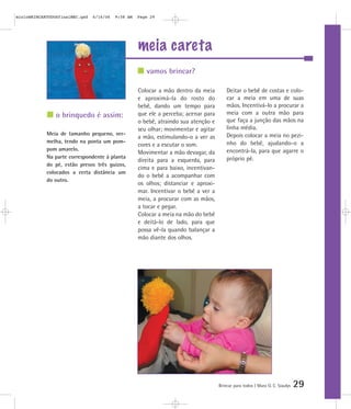 meia careta
Brincar para todos | Mara O. C. Siaulys 29
Colocar a mão dentro da meia
e aproximá-la do rosto do
bebê, dando um tempo para
que ele a perceba; acenar para
o bebê, atraindo sua atenção e
seu olhar; movimentar e agitar
a mão, estimulando-o a ver as
cores e a escutar o som.
Movimentar a mão devagar, da
direita para a esquerda, para
cima e para baixo, incentivan-
do o bebê a acompanhar com
os olhos; distanciar e aproxi-
mar. Incentivar o bebê a ver a
meia, a procurar com as mãos,
a tocar e pegar.
Colocar a meia na mão do bebê
e deitá-lo de lado, para que
possa vê-la quando balançar a
mão diante dos olhos.
Deitar o bebê de costas e colo-
car a meia em uma de suas
mãos. Incentivá-lo a procurar a
meia com a outra mão para
que faça a junção das mãos na
linha média.
Depois colocar a meia no pezi-
nho do bebê, ajudando-o a
encontrá-la, para que agarre o
próprio pé.
vamos brincar?
o brinquedo é assim:
Meia de tamanho pequeno, ver-
melha, tendo na ponta um pom-
pom amarelo.
Na parte correspondente à planta
do pé, estão presos três guizos,
colocados a certa distância um
do outro.
mioloBRINCARTODOSfinalMEC.qxd 6/16/06 9:58 AM Page 29
 