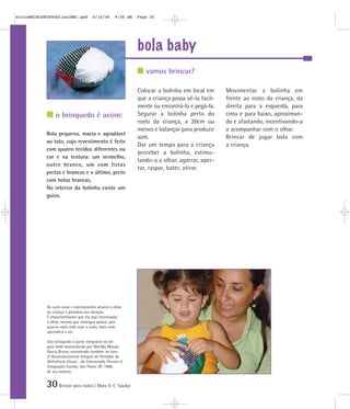 30Brincar para todos | Mara O. C. Siaulys
bola baby
Colocar a bolinha em local em
que a criança possa vê-la facil-
mente ou encontrá-la e pegá-la.
Segurar a bolinha perto do
rosto da criança, a 20cm ou
menos e balançar para produzir
som.
Dar um tempo para a criança
perceber a bolinha, estimu-
lando-a a olhar, agarrar, aper-
tar, raspar, bater, atirar.
Movimentar a bolinha em
frente ao rosto da criança, da
direita para a esquerda, para
cima e para baixo, aproximan-
do e afastando, incentivando-a
a acompanhar com o olhar.
Brincar de jogar bola com
a criança.
Bola pequena, macia e agradável
ao tato, cujo revestimento é feito
com quatro tecidos diferentes na
cor e na textura: um vermelho,
outro branco, um com listas
pretas e brancas e o último, preto
com bolas brancas.
No interior da bolinha existe um
guizo.
vamos brincar?
o brinquedo é assim:
As cores vivas e contrastantes atraem o olhar
da criança e prendem sua atenção.
É importantíssimo que ela seja incentivada
a olhar, mesmo que enxergue pouco, pois
quanto mais cedo usar a visão, mais cedo
aprenderá a ver.
Este brinquedo é parte integrante do kit
para bebê desenvolvido por Marilda Moraes
Garcia Bruno, encontrado também no livro
O Desenvolvimento Integral do Portador de
Deficiência Visual - da Intervenção Precoce à
Integração Escolar, São Paulo, SP, 1998,
de sua autoria.
mioloBRINCARTODOSfinalMEC.qxd 6/16/06 9:58 AM Page 30
 