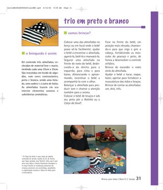 trio em preto e branco
Brincar para todos | Mara O. C. Siaulys 31
Colocar uma das almofadas no
berço ou em local onde o bebê
possa vê-la facilmente; ajudar
o bebê a encontrar a almofada,
agarrá-la, batê-la e manuseá-la.
Segurar uma almofada na
frente do rosto do bebê, deslo-
cando-a da direita para a
esquerda, para cima e para
baixo, distanciando e aproxi-
mando; incentivar o bebê a
acompanhá-la com o olhar.
Balançar a almofada para pro-
duzir som e chamar a atenção
também para o aroma.
Colocar o bebê de bruços e sob
seu peito pôr o Rolinho ou a
Calça da Vovó*.
Ficar na frente do bebê, em
posição mais elevada, chaman-
do-o para que erga e gire a
cabeça, fortalecendo os mús-
culos do pescoço e peito, de
forma a desenvolver o controle
cefálico.
Brincar de esconder o rosto
atrás da almofada.
Ajudar o bebê a tocar, raspar,
bater, apertar para fortalecer a
musculatura das mãos e braços.
Brincar de contar as almofadas:
um, dois, três.
vamos brincar?
o brinquedo é assim:
Kit contendo três almofadas, re-
cheadas de material leve e macio,
medindo cada uma 25cm x 35cm.
São revestidas em tecido de algo-
dão, com cores contrastantes,
preto e branco, sendo uma lista-
da, uma xadrez e a outra de bolas.
As almofadas trazem em seu
interior elementos sonoros e
substâncias aromáticas.
* A Calça da Vovó é uma calça de adulto
recheada de tecido, toalha ou lã, de forma
que fique pesada, mas flexível. Uma avó é que
teve essa idéia e Ursula Heymeyer divulgou-a.
A calça facilita as mudanças posturais da
criança, promove um aconchego, possibilita
a organização motora e libera as mãos para
a brincadeira.
mioloBRINCARTODOSfinalMEC.qxd 6/16/06 9:58 AM Page 31
 