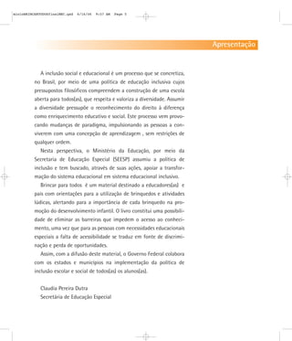 A inclusão social e educacional é um processo que se concretiza,
no Brasil, por meio de uma política de educação inclusiva cujos
pressupostos filosóficos compreendem a construção de uma escola
aberta para todos(as), que respeita e valoriza a diversidade. Assumir
a diversidade pressupõe o reconhecimento do direito à diferença
como enriquecimento educativo e social. Este processo vem provo-
cando mudanças de paradigma, impulsionando as pessoas a con-
viverem com uma concepção de aprendizagem , sem restrições de
qualquer ordem.
Nesta perspectiva, o Ministério da Educação, por meio da
Secretaria de Educação Especial (SEESP) assumiu a política de
inclusão e tem buscado, através de suas ações, apoiar a transfor-
mação do sistema educacional em sistema educacional inclusivo.
Brincar para todos é um material destinado a educadores(as) e
pais com orientações para a utilização de brinquedos e atividades
lúdicas, alertando para a importância de cada brinquedo na pro-
moção do desenvolvimento infantil. O livro constitui uma possibili-
dade de eliminar as barreiras que impedem o acesso ao conheci-
mento, uma vez que para as pessoas com necessidades educacionais
especiais a falta de acessibilidade se traduz em fonte de discrimi-
nação e perda de oportunidades.
Assim, com a difusão deste material, o Governo Federal colabora
com os estados e municípios na implementação da política de
inclusão escolar e social de todos(as) os alunos(as).
Claudia Pereira Dutra
Secretária de Educação Especial
Apresentação
mioloBRINCARTODOSfinalMEC.qxd 6/16/06 9:57 AM Page 5
 
