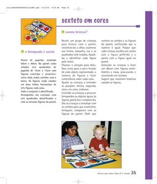 sexteto em cores
Brincar para todos | Mara O. C. Siaulys 35
Reunir um grupo de crianças
para brincar com o painel;
incentivá-las a olhar, examinar
sua forma, tamanho, cor e os
quadrados nele colados. Ajudá-
las a identificar cada figura
pelo nome.
Chamar a atenção para deta-
lhes, cores, para o uso e função
de cada objeto representado, o
número de figuras e fazer
comentários sobre cada uma.
Ajudar as crianças a entender
as posições: direita, esquerda,
meio, em cima, embaixo.
Convidar as crianças a procurar
brinquedos ou objetos iguais às
figuras, pareá-los e compará-los.
Dar às crianças o envelope com
os cartões para que examinem,
brinquem, comparem com as
figuras do painel. Pedir que
contem os cartões e as figuras
do painel, verificando que o
número é igual. Propor que
cada criança escolha um cartão
com a figura preferida e a
pareie com a figura igual no
painel.
Estimular as crianças a fazer
um álbum com figuras seme-
lhantes a essas, procurando e
recortando em revistas.
Sugerir que inventem histórias
usando as figuras.
vamos brincar?
o brinquedo é assim:
Painel de papelão, medindo
50cm x 40cm. No painel estão
colados seis quadrados de
papelão de 15cm x 15cm com
figuras coloridas e atraentes:
carro, bola, maçã, carinha, casa e
barco. As figuras estão coladas
em duas linhas horizontais de
três figuras cada uma.
Todo o conjunto é plastificado.
Acompanha um envelope com
seis quadrados plastificados e
com as mesmas figuras do painel.
mioloBRINCARTODOSfinalMEC.qxd 6/16/06 9:58 AM Page 35
 