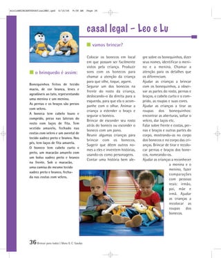 36Brincar para todos | Mara O. C. Siaulys
casal legal – Leo e Lu
Colocar os bonecos em local
em que possam ser facilmente
vistos pela criança. Produzir
sons com os bonecos para
chamar a atenção da criança
para que olhe, toque, agarre.
Segurar um dos bonecos na
frente do rosto da criança,
deslocando-o da direita para a
esquerda, para que ela o acom-
panhe com o olhar. Animar a
criança a estender o braço e
segurar o boneco.
Brincar de esconder seu rosto
atrás do boneco ou esconder o
boneco com um pano.
Reunir algumas crianças para
brincar com os bonecos.
Sugerir que dêem outros no-
mes a eles e inventem histórias,
usando-os como personagens.
Contar uma história bem ale-
gre sobre os bonequinhos, dizer
seus nomes, identificar o meni-
no e a menina. Chamar a
atenção para os detalhes que
os diferenciam.
Ajudar as crianças a brincar
com os bonequinhos, a obser-
var as partes do rosto, pernas e
braços, o cabelo curto e o com-
prido, as roupas e suas cores.
Ajudar as crianças a tirar as
roupas dos bonequinhos:
encontrar as aberturas, soltar o
velcro, dar laços etc.
Falar sobre frente e costas, per-
nas e braços e outras partes do
corpo, mostrando-as no corpo
dos bonecos e no corpo das cri-
anças. Brincar de tirar e recolo-
car pernas e braços dos bone-
cos, nomeando-os.
Ajudar as crianças a reconhecer
a menina e o
menino, fazer
comparações
com pessoas
reais: irmão,
pai, mãe e
irmã. Ajudar
as crianças a
recolocar as
roupas dos
bonecos.
Bonequinhos feitos de tecido
macio, de cor branca, leves e
agradáveis ao tato, representando
uma menina e um menino.
As pernas e os braços são presos
com velcro.
A boneca tem cabelo louro e
comprido, preso nas laterais do
rosto com laços de fita. Tem
vestido amarelo, fechado nas
costas com velcro e um avental de
tecido xadrez preto e branco. Nos
pés, tem laços de fita amarela.
O boneco tem cabelo curto e
preto, um macacão amarelo com
um bolso xadrez preto e branco
na frente. Sob o macacão,
uma camisa do mesmo tecido
xadrez preto e branco, fecha-
da nas costas com velcro.
vamos brincar?
o brinquedo é assim:
mioloBRINCARTODOSfinalMEC.qxd 6/16/06 9:58 AM Page 36
 