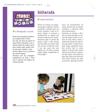38Brincar para todos | Mara O. C. Siaulys
bicharada
Reunir as crianças em peque-
nos grupos e explorar o painel,
chamando a atenção para sua
forma, tamanho e para as fi-
guras. Ajudar as crianças a
reconhecerem as figuras dos
animais e dizerem seus nomes.
Conversar sobre os animais do
painel e pedir a cada criança
que fale sobre um animal: onde
vive, do que se alimenta, como
é sua voz, quais são seus
hábitos etc. As outras crianças
podem ajudar, completando as
informações.
Fazer um levantamento de
outros animais que as crianças
conheçam e conversar sobre
suas características.
Incentivar as crianças a dize-
rem os nomes de todos os ani-
mais do painel. Contar os ani-
mais de cada fileira, somar o
número de animais de cada fi-
leira para obter o total de ani-
mais. Lançar perguntas como:
Que animal está no canto
superior à direita? Que animal
está no canto inferior à esquer-
da? Que figura está abaixo do
galo? Que figura está acima do
rato? Quais animais são úteis
ao homem e quais são nocivos?
Painel feito de papelão plastifica-
do, medindo 55cm x 25cm.
Em uma das faces do painel há
duas fileiras horizontais, com si-
lhuetas negras de animais: porco,
pato, macaco, galo, coelho, cava-
lo, rato, gato, cachorro e vaca.
Na face oposta, há só o contorno
das mesmas figuras.
Envelope com dez retângulos
transparentes de 10cm x 10cm
com o contorno das figuras, do
mesmo tamanho.
vamos brincar?
o brinquedo é assim:
mioloBRINCARTODOSfinalMEC.qxd 6/16/06 9:58 AM Page 38
 