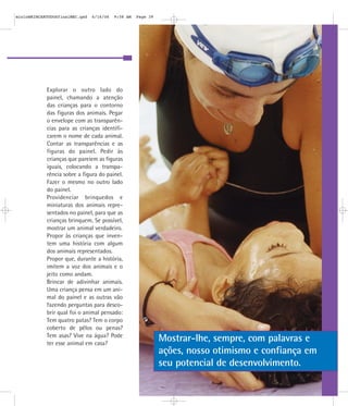 Explorar o outro lado do
painel, chamando a atenção
das crianças para o contorno
das figuras dos animais. Pegar
o envelope com as transparên-
cias para as crianças identifi-
carem o nome de cada animal.
Contar as transparências e as
figuras do painel. Pedir às
crianças que pareiem as figuras
iguais, colocando a transpa-
rência sobre a figura do painel.
Fazer o mesmo no outro lado
do painel.
Providenciar brinquedos e
miniaturas dos animais repre-
sentados no painel, para que as
crianças brinquem. Se possível,
mostrar um animal verdadeiro.
Propor às crianças que inven-
tem uma história com algum
dos animais representados.
Propor que, durante a história,
imitem a voz dos animais e o
jeito como andam.
Brincar de adivinhar animais.
Uma criança pensa em um ani-
mal do painel e as outras vão
fazendo perguntas para desco-
brir qual foi o animal pensado:
Tem quatro patas? Tem o corpo
coberto de pêlos ou penas?
Tem asas? Vive na água? Pode
ter esse animal em casa?
Mostrar-lhe, sempre, com palavras e
ações, nosso otimismo e confiança em
seu potencial de desenvolvimento.
mioloBRINCARTODOSfinalMEC.qxd 6/16/06 9:58 AM Page 39
 