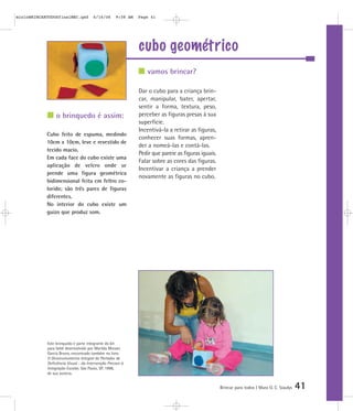 cubo geométrico
Brincar para todos | Mara O. C. Siaulys 41
Dar o cubo para a criança brin-
car, manipular, bater, apertar,
sentir a forma, textura, peso,
perceber as figuras presas à sua
superfície.
Incentivá-la a retirar as figuras,
conhecer suas formas, apren-
der a nomeá-las e contá-las.
Pedir que pareie as figuras iguais.
Falar sobre as cores das figuras.
Incentivar a criança a prender
novamente as figuras no cubo.
vamos brincar?
o brinquedo é assim:
Cubo feito de espuma, medindo
10cm x 10cm, leve e revestido de
tecido macio.
Em cada face do cubo existe uma
aplicação de velcro onde se
prende uma figura geométrica
bidimensional feita em feltro co-
lorido; são três pares de figuras
diferentes.
No interior do cubo existe um
guizo que produz som.
Este brinquedo é parte integrante do kit
para bebê desenvolvido por Marilda Moraes
Garcia Bruno, encontrado também no livro
O Desenvolvimento Integral do Portador de
Deficiência Visual - da Intervenção Precoce à
Integração Escolar, São Paulo, SP, 1998,
de sua autoria.
mioloBRINCARTODOSfinalMEC.qxd 6/16/06 9:58 AM Page 41
 