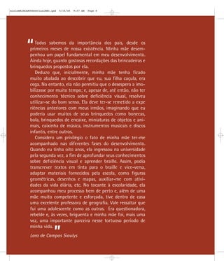 ”
“Todos sabemos da importância dos pais, desde os
primeiros meses de nossa existência. Minha mãe desem-
penhou um papel fundamental em meu desenvolvimento.
Ainda hoje, guardo gostosas recordações das brincadeiras e
brinquedos propostos por ela.
Deduzo que, inicialmente, minha mãe tenha ficado
muito abalada ao descobrir que eu, sua filha caçula, era
cega. No entanto, ela não permitiu que o desespero a imo-
bilizasse por muito tempo; e, apesar de, até então, não ter
conhecimento técnico sobre deficiência visual, resolveu
utilizar-se do bom senso. Ela deve ter-se remetido a expe
riências anteriores com meus irmãos, imaginando que eu
poderia usar muitos de seus brinquedos como bonecas,
bola, brinquedos de encaixe, miniaturas de objetos e ani-
mais, caixinha de música, instrumentos musicais e discos
infantis, entre outros.
Considero um privilégio o fato de minha mãe ter-me
acompanhado nas diferentes fases do desenvolvimento.
Quando eu tinha oito anos, ela ingressou na universidade
pela segunda vez, a fim de aprofundar seus conhecimentos
sobre deficiência visual e aprender braille. Assim, podia
transcrever textos em tinta para o braille e vice-versa,
adaptar materiais fornecidos pela escola, como figuras
geométricas, desenhos e mapas, auxiliar-me com ativi-
dades da vida diária, etc. No tocante à escolaridade, ela
acompanhou meu processo bem de perto e, além de uma
mãe muito competente e esforçada, tive dentro de casa
uma excelente professora de geografia. Vale ressaltar que
fui uma adolescente como as outras. Era questionadora,
rebelde e, às vezes, briguenta e minha mãe foi, mais uma
vez, uma importante parceira nesse tortuoso período de
minha vida.
Lara de Campos Siaulys
mioloBRINCARTODOSfinalMEC.qxd 6/16/06 9:57 AM Page 6
 