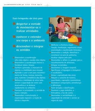 Esses brinquedos são úteis para:
despertar a vontade
de movimentar-se e
realizar atividades
conhecer e entender
seu corpo e o ambiente
desenvolver e integrar
os sentidos
Desenvolver a coordenação
olho-mão-objeto e ouvido-mão-objeto;
Desenvolver a coordenação motora e
fortalecer mãos e braços;
Facilitar a preensão, o manuseio de
objetos e a habilidade para encaixe;
Aprender a usar o tato para reconheci-
mento de forma, textura, tamanho,
peso, material e consistência dos objetos;
Melhorar a habilidade de atirar bola,
treinar a capacidade de correr com
desenvoltura e se deslocar
rapidamente no ambiente;
Favorecer a curiosidade e o sentido de
busca e direção;
Desenvolver a estruturação, a
organização espacial e a noção de
direita e esquerda;
Melhorar a eficiência visual:
fixação, focalização, seguimento visual,
acomodação e coordenação binocular;
Desenvolver a audição, identificar e
reconhecer os sons do ambiente,
localizar objetos pelo som;
Desenvolver o olfato e o paladar para o
reconhecimento de alimentos;
Integrar os sentidos;
Desenvolver a imagem corporal;
Aperfeiçoar a linguagem e enriquecer
o vocabulário;
Iniciar o aprendizado das cores;
Adquirir o conceito de número,
quantidade e operações matemáticas;
Estabelecer comparações, semelhanças
e diferenças;
Fazer seriação e classificação;
Favorecer o jogo simbólico, a
brincadeira, o faz-de-conta;
Desenvolver a sociabilidade e a
capacidade de entender e aceitar as
regras do jogo.
mioloBRINCARTODOSfinalMEC.qxd 6/16/06 9:58 AM Page 44
 