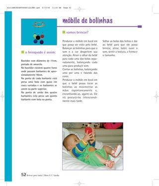 52Brincar para todos | Mara O. C. Siaulys
móbile de bolinhas
Pendurar o móbile em local em
que possa ser visto pelo bebê.
Balançar as bolinhas para que o
som e a cor despertem sua
atenção. Atrair o olhar do bebê
para cada uma das bolas sepa-
radamente, balançando cada
uma para produzir som.
Contar as bolinhas, balançando
uma por uma e falando das
cores.
Pendurar o móbile em local em
que o bebê possa tocar as
bolinhas ao movimentar as
mãos espontaneamente e,
encontrando-as, agarre-as. Ele
irá procurá-las intencional-
mente mais tarde.
Soltar as bolas das linhas e dar
ao bebê para que ele possa
brincar, atirar, bater, ouvir o
som, sentir a textura, a forma e
o tamanho.
Bastidor com diâmetro de 17cm,
pintado de amarelo.
No bastidor existem quatro furos
onde passam barbantes de apro-
ximadamente 40cm.
Na ponta de cada barbante está
presa uma bola com guizo em
cores variadas e os barbantes se
unem na parte superior.
Na ponta de união dos quatro
barbantes está preso um quinto
barbante com bola na ponta.
vamos brincar?
o brinquedo é assim:
mioloBRINCARTODOSfinalMEC.qxd 6/13/06 11:25 AM Page 52
 