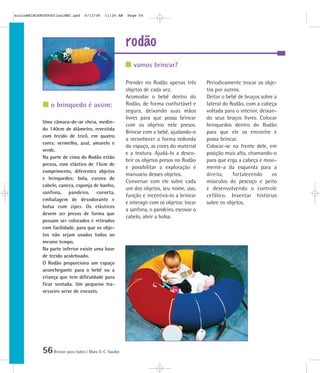 56Brincar para todos | Mara O. C. Siaulys
rodão
Prender no Rodão apenas três
objetos de cada vez.
Acomodar o bebê dentro do
Rodão, de forma confortável e
segura, deixando suas mãos
livres para que possa brincar
com os objetos nele presos.
Brincar com o bebê, ajudando-o
a reconhecer a forma redonda
do espaço, as cores do material
e a textura. Ajudá-lo a desco-
brir os objetos presos no Rodão
e possibilitar a exploração e
manuseio desses objetos.
Conversar com ele sobre cada
um dos objetos, seu nome, uso,
função e incentivá-lo a brincar
e interagir com os objetos: tocar
a sanfona, o pandeiro, escovar o
cabelo, abrir a bolsa.
Periodicamente trocar os obje-
tos por outros.
Deitar o bebê de bruços sobre a
lateral do Rodão, com a cabeça
voltada para o interior, deixan-
do seus braços livres. Colocar
brinquedos dentro do Rodão
para que ele os encontre e
possa brincar.
Colocar-se na frente dele, em
posição mais alta, chamando-o
para que erga a cabeça e movi-
mente-a da esquerda para a
direita, fortalecendo os
músculos do pescoço e peito
e desenvolvendo o controle
cefálico. Inventar histórias
sobre os objetos.
Uma câmara-de-ar cheia, medin-
do 140cm de diâmetro, revestida
com tecido de tricô, em quatro
cores: vermelho, azul, amarelo e
verde.
Na parte de cima do Rodão estão
presos, com elástico de 15cm de
comprimento, diferentes objetos
e brinquedos: bola, escova de
cabelo, caneca, esponja de banho,
sanfona, pandeiro, corneta,
embalagem de desodorante e
bolsa com zíper. Os elásticos
devem ser presos de forma que
possam ser colocados e retirados
com facilidade, para que os obje-
tos não sejam usados todos ao
mesmo tempo.
Na parte inferior existe uma base
de tecido acolchoado.
O Rodão proporciona um espaço
aconchegante para o bebê ou a
criança que tem dificuldade para
ficar sentada. Um pequeno tra-
vesseiro serve de encosto.
vamos brincar?
o brinquedo é assim:
mioloBRINCARTODOSfinalMEC.qxd 6/13/06 11:26 AM Page 56
 