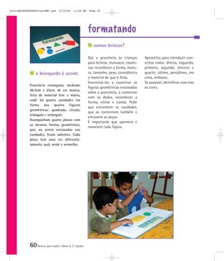 60Brincar para todos | Mara O. C. Siaulys
formatando
Dar a prancheta às crianças
para brincar, manusear, exami-
nar, reconhecer a forma, textu-
ra, tamanho, peso, consistência
e material de que é feita.
Incentivá-las a examinar as
figuras geométricas encaixadas
sobre a prancheta, a contornar
com os dedos, reconhecer a
forma, retirar e contar. Pedir
que encontrem as cavidades,
que as contornem também e
encaixem as peças.
É importante que apontem e
nomeiem cada figura.
Aproveitar para introduzir con-
ceitos como: direita, esquerda,
primeiro, segundo, terceiro e
quarto; último, penúltimo, em
cima, embaixo.
Se possível, identificar com elas
as cores.
Prancheta retangular, medindo
46,5cm x 25cm, de cor branca,
feita de material leve e macio,
onde há quatro cavidades em
forma das quatro figuras
geométricas: quadrado, círculo,
triângulo e retângulo.
Acompanham quatro placas com
as mesmas formas geométricas,
que, ao serem encaixadas nas
cavidades, ficam salientes. Cada
placa tem uma cor diferente:
amarelo, azul, verde e vermelho.
vamos brincar?
o brinquedo é assim:
mioloBRINCARTODOSfinalMEC.qxd 6/13/06 11:26 AM Page 60
 
