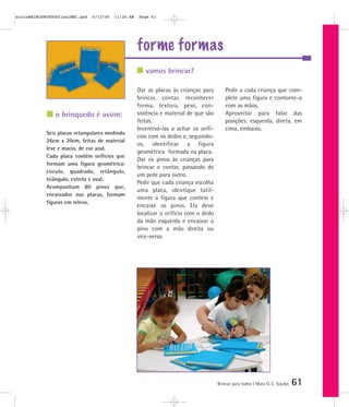 forme formas
Brincar para todos | Mara O. C. Siaulys 61
Dar as placas às crianças para
brincar, contar, reconhecer
forma, textura, peso, con-
sistência e material de que são
feitas.
Incentivá-las a achar os orifí-
cios com os dedos e, seguindo-
os, identificar a figura
geométrica formada na placa.
Dar os pinos às crianças para
brincar e contar, passando de
um pote para outro.
Pedir que cada criança escolha
uma placa, identique tatil-
mente a figura que contém e
encaixe os pinos. Ela deve
localizar o orifício com o dedo
da mão esquerda e encaixar o
pino com a mão direita ou
vice-versa.
Pedir a cada criança que com-
plete uma figura e contorne-a
com as mãos.
Aproveitar para falar das
posições: esquerda, direta, em
cima, embaixo.
vamos brincar?
o brinquedo é assim:
Seis placas retangulares medindo
26cm x 20cm, feitas de material
leve e macio, de cor azul.
Cada placa contém orifícios que
formam uma figura geométrica:
círculo, quadrado, retângulo,
triângulo, estrela e oval.
Acompanham 80 pinos que,
encaixados nas placas, formam
figuras em relevo.
mioloBRINCARTODOSfinalMEC.qxd 6/13/06 11:26 AM Page 61
 