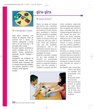62Brincar para todos | Mara O. C. Siaulys
gira-gira
Reunir um grupo de crianças
para brincar com o Gira-Gira.
Deixar as crianças manusearem
para conhecer a forma, textura,
peso, consistência e material.
Elas vão perceber as cavidades.
Ajudá-las a identificar e
nomear as formas e sentir que
a placa de cima gira sobre a
outra. Pedir que contornem
cada uma das cavidades,
nomeando-as. Este é um
importante exercício para uti-
lizar corretamente os dedos na
percepção de formas.
Ajudá-las a perceber a posição
em que cada cavidade se
encontra em determinado
momento: em cima, embaixo, à
direita e à esquerda. Girando a
placa, elas vão entender a
mudança na posição das dife-
rentes cavidades, adquirindo
noções de organização espacial.
Dar o recipiente que contém as
peças recortadas para que as
crianças brinquem, balancem o
pote, sintam seu peso, veri-
fiquem sua forma, tamanho,
material de que é feito. Pedir
que destampem o recipiente,
retirem as peças, brinquem
com elas, contem, empilhem e
aprendam a colocar novamente
a tampa.
Incentivar as crianças a retirar
as peças do pote, identificar a
forma de cada uma, contá-las e
separá-las em grupos de placas
da mesma forma. Sugerir que
recoloquem as peças no recipi-
ente, sentindo sua textura e
tamanho.
Em seguida, cada criança deve
colocar uma placa
na cavidade que
corresponde a sua
forma.
Se possível, identi-
ficar as cores.
No final, pedir que
contem as placas
de cada forma
geométrica. Brin-
car de fazer con-
tinhas, utilizando
as placas.
Duas placas circulares, com
49,5cm de diâmetro, feitas de
material leve e macio, cor
amarela, sobrepostas e presas
entre si de tal forma que a de
cima gira sobre a outra.
Na placa superior encontram-se
quatro cavidades com as se-
guintes formas geométricas:
quadrado, círculo, triângulo e
retângulo.
Acompanha um recipiente de
plástico, redondo, com tampa,
contendo peças recortadas com
as mesmas formas das cavidades,
com texturas, tamanhos e cores
variadas, sendo algumas
vazadas.
vamos brincar?
o brinquedo é assim:
mioloBRINCARTODOSfinalMEC.qxd 6/13/06 11:26 AM Page 62
 