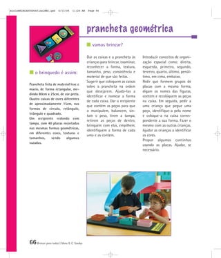 66Brincar para todos | Mara O. C. Siaulys
prancheta geométrica
Dar as caixas e a prancheta às
crianças para brincar, examinar,
reconhecer a forma, textura,
tamanho, peso, consistência e
material de que são feitas.
Sugerir que coloquem as caixas
sobre a prancheta na ordem
que desejarem. Ajudá-las a
identificar e nomear a forma
de cada caixa. Dar o recipiente
que contém as peças para que
o manipulem, balancem, sin-
tam o peso, tirem a tampa,
retirem as peças de dentro,
brinquem com elas, empilhem,
identifiquem a forma de cada
uma e as contem.
Introduzir conceitos de organi-
zação espacial como: direita,
esquerda, primeiro, segundo,
terceiro, quarto, último, penúl-
timo, em cima, embaixo.
Pedir que formem grupos de
placas com a mesma forma,
digam os nomes das figuras,
contem e recoloquem as peças
na caixa. Em seguida, pedir a
uma criança que pegue uma
peça, identifique-a pelo nome
e coloque-a na caixa corres-
pondente a sua forma. Fazer o
mesmo com as outras crianças.
Ajudar as crianças a identificar
as cores.
Propor algumas continhas
usando as placas. Ajudar, se
necessário.
Prancheta feita de material leve e
macio, de forma retangular, me-
dindo 80cm x 25cm, de cor preta.
Quatro caixas de cores diferentes
de aproximadamente 15cm, nas
formas de círculo, retângulo,
triângulo e quadrado.
Um recipiente redondo com
tampa, com 40 placas recortadas
nas mesmas formas geométricas,
em diferentes cores, texturas e
tamanhos, sendo algumas
vazadas.
vamos brincar?
o brinquedo é assim:
mioloBRINCARTODOSfinalMEC.qxd 6/13/06 11:26 AM Page 66
 