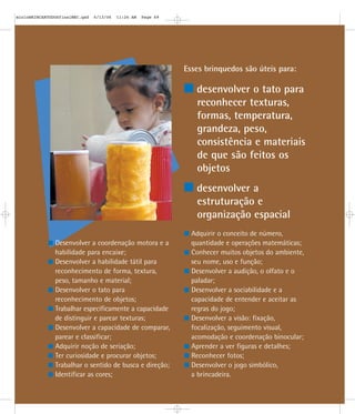 Esses brinquedos são úteis para:
desenvolver o tato para
reconhecer texturas,
formas, temperatura,
grandeza, peso,
consistência e materiais
de que são feitos os
objetos
desenvolver a
estruturação e
organização espacial
Desenvolver a coordenação motora e a
habilidade para encaixe;
Desenvolver a habilidade tátil para
reconhecimento de forma, textura,
peso, tamanho e material;
Desenvolver o tato para
reconhecimento de objetos;
Trabalhar especificamente a capacidade
de distinguir e parear texturas;
Desenvolver a capacidade de comparar,
parear e classificar;
Adquirir noção de seriação;
Ter curiosidade e procurar objetos;
Trabalhar o sentido de busca e direção;
Identificar as cores;
Adquirir o conceito de número,
quantidade e operações matemáticas;
Conhecer muitos objetos do ambiente,
seu nome, uso e função;
Desenvolver a audição, o olfato e o
paladar;
Desenvolver a sociabilidade e a
capacidade de entender e aceitar as
regras do jogo;
Desenvolver a visão: fixação,
focalização, seguimento visual,
acomodação e coordenação binocular;
Aprender a ver figuras e detalhes;
Reconhecer fotos;
Desenvolver o jogo simbólico,
a brincadeira.
mioloBRINCARTODOSfinalMEC.qxd 6/13/06 11:26 AM Page 69
 