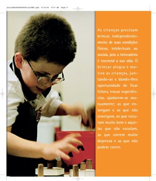 As crianças precisam
brincar, independente-
mente de suas condições
físicas, intelectuais ou
sociais, pois a brincadeira
é essencial a sua vida. O
brincar alegra e mo-
tiva as crianças, jun-
tando-as e dando-lhes
oportunidade de ficar
felizes, trocar experiên-
cias, ajudarem-se mu-
tuamente; as que en-
xergam e as que não
enxergam, as que escu-
tam muito bem e aque-
las que não escutam,
as que correm muito
depressa e as que não
podem correr.
mioloBRINCARTODOSfinalMEC.qxd 6/16/06 9:57 AM Page 9
 