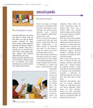 72Brincar para todos | Mara O. C. Siaulys
encaixando
Reunir um grupo de crianças
para brincar e manipular todos
os potes, examinado-os, reco-
nhecendo sua textura, forma,
tamanho, peso, material,
altura, batendo e balançando-
os para ouvir o som.
Pedir às crianças que separem
os potes mais altos dos mais
baixos e façam duas fileiras de
potes, comparando a sua
altura. Contar os elementos
mais altos e os mais baixos e
somar um número com outro,
contando todos os potes.
Dar a cada criança um pote dos
mais altos e pedir que o balan-
ce para ouvir o som que produz
e em seguida destampe-o, reti-
rando os objetos de seu interi-
or. Identificar os objetos do
pote, reconhecendo-os pelo
tato, nome-
a n d o - o s ,
entenden-
do seu uso
e função e
contando-
os. Propor
às crianças
que colo-
quem to-
dos os obje-
tos juntos,
misturan-
do-os em
um único
recipiente. Dessa forma, elas
ficam conhecendo todos os
objetos pelo nome, uso e
função. Pedir que contem
todos os objetos juntos. Ajudar
as crianças a separar os objetos,
agrupando os iguais.
Pedir que cada criança localize
o seu pote e coloque dentro os
objetos que estavam nele ante-
riormente e o tampe. Pedir que
elas balancem os potes e dis-
tingam o som produzido pelos
diferentes objetos. Verificar
também a diferença de peso
dos potes em função do mate-
rial neles contido.
Pedir a cada criança que exa-
mine a textura do pote que
escolheu e procure o pote mais
baixo com a mesma textura.
Em seguida, encaixar o pote
mais alto no mais baixo. Ajudar
as crianças a usar as mãos para
entender a diferença no
diâmetro dos potes e por que o
pote mais alto cabe no mais
baixo.
Organizar brincadeiras para
que as crianças adquiram
noções de organização espa-
cial: direita, esquerda, frente,
atrás, em cima, embaixo.
Brincar de fazer continhas,
usando os objetos contidos nos
potes ou os próprios potes. Se
possível, falar das cores.
Sete potes cilíndricos, com tampa,
com 24cm de altura. Cada um
tem dentro um tipo de objeto:
moedas, bolinhas de gude,
chaves, pedras, pilhas pequenas,
tampinhas de garrafa, conchas e
balas de hortelã. Cada pote é
revestido de um material dife-
rente: feltro, cortiça, papel ondu-
lado, plástico com bolinhas,
emborrachado, soft e lixa.
Outros sete potes cilíndricos, com
13cm de altura e diâmetro maior
que os anteriores, sem tampa,
revestidos com os mesmos mate-
riais citados anteriormente.
vamos brincar?
o brinquedo é assim:
mioloBRINCARTODOSfinalMEC.qxd 6/13/06 11:26 AM Page 72
 