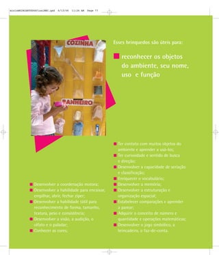 Esses brinquedos são úteis para:
reconhecer os objetos
do ambiente, seu nome,
uso e função
Desenvolver a coordenação motora;
Desenvolver a habilidade para encaixar,
empilhar, abrir, fechar zíper;
Desenvolver a habilidade tátil para
reconhecimento de forma, tamanho,
textura, peso e consistência;
Desenvolver a visão, a audição, o
olfato e o paladar;
Conhecer as cores;
Ter contato com muitos objetos do
ambiente e aprender a usá-los;
Ter curiosidade e sentido de busca
e direção;
Desenvolver a capacidade de seriação
e classificação;
Enriquecer o vocabulário;
Desenvolver a memória;
Desenvolver a estruturação e
organização espacial;
Estabelecer comparações e aprender
a parear;
Adquirir o conceito de número e
quantidade e operações matemáticas;
Desenvolver o jogo simbólico, a
brincadeira, o faz-de-conta.
mioloBRINCARTODOSfinalMEC.qxd 6/13/06 11:26 AM Page 77
 