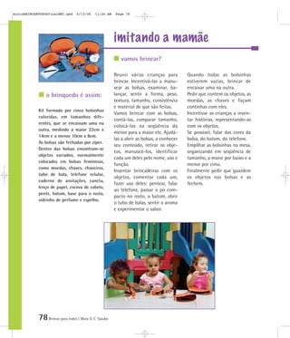 78Brincar para todos | Mara O. C. Siaulys
imitando a mamãe
Reunir várias crianças para
brincar. Incentivá-las a manu-
sear as bolsas, examinar, ba-
lançar, sentir a forma, peso,
textura, tamanho, consistência
e material de que são feitas.
Vamos brincar com as bolsas,
contá-las, comparar tamanho,
colocá-las na seqüência da
menor para a maior etc. Ajudá-
las a abrir as bolsas, a conhecer
seu conteúdo, retirar os obje-
tos, manuseá-los, identificar
cada um deles pelo nome, uso e
função.
Inventar brincadeiras com os
objetos, comentar cada um,
fazer uso deles: pentear, falar
ao telefone, passar o pó com-
pacto no rosto, o batom, abrir
o tubo de balas, sentir o aroma
e experimentar o sabor.
Quando todas as bolsinhas
estiverem vazias, brincar de
encaixar uma na outra.
Pedir que contem os objetos, as
moedas, as chaves e façam
continhas com eles.
Incentivar as crianças a inven-
tar histórias, representando-as
com os objetos.
Se possível, falar das cores da
bolsa, do batom, do telefone.
Empilhar as bolsinhas na mesa,
organizando em seqüência de
tamanho, a maior por baixo e a
menor por cima.
Finalmente pedir que guardem
os objetos nas bolsas e as
fechem.
Kit formado por cinco bolsinhas
coloridas, em tamanhos dife-
rentes, que se encaixam uma na
outra, medindo a maior 22cm x
14cm e a menor 10cm x 8cm.
As bolsas são fechadas por zíper.
Dentro das bolsas encontram-se
objetos variados, normalmente
colocados em bolsas femininas,
como moedas, chaves, chaveiros,
tubo de bala, telefone celular,
caderno de anotações, caneta,
lenço de papel, escova de cabelo,
pente, batom, base para o rosto,
vidrinho de perfume e espelho.
vamos brincar?
o brinquedo é assim:
mioloBRINCARTODOSfinalMEC.qxd 6/13/06 11:26 AM Page 78
 