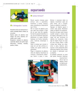 separando
Brincar para todos | Mara O. C. Siaulys 79
Reunir quatro crianças para
brincar com a prancheta.
Examinar a forma, textura,
peso, consistência e material de
que é feita.
Dar os copos de plástico para
que cada uma escolha o copo
da cor que mais lhe agradar.
Se não for possível identificar a
cor, use um elemento tátil para
diferenciar os copos. Brincar,
balançar, ver forma, tamanho,
peso, material, destampar e
tampar.
Pedir à criança que encaixe o
copo em um dos orifícios si-
tuados nos quatro cantos da
prancheta.
Pegar o recipiente de plástico
cheio de objetos. Incentivar as
crianças a manuseá-lo, balan-
çar, sentir o peso, o som.
Brincar e conversar sobre os
objetos, reconhecer cada um
pelo nome, uso e função.
Juntar os objetos e contá-los.
Agrupar os objetos iguais e
contar cada grupo. Recolocar
todos os objetos no recipiente.
Inventar um jogo: cada criança
escolhe sempre o mesmo tipo
de objeto colocando-o em seu
copo, até que terminem os
objetos do recipiente. Cada
tipo de objeto ficará no copo
de uma criança. Pedir a cada
criança que tampe seu copo,
sinta o peso, balance para
escutar o som produzido pelos
diferentes objetos. Fazer contas
de adição e subtração com
os objetos.
Se possível, comentar as cores
dos potes. Inventar histórias,
representan-
do-as com os
objetos. Trocar
os objetos pe-
riodicamente.
vamos brincar?
o brinquedo é assim:
Prancheta feita de material leve e
macio, medindo 40cm x 40cm, na
cor preta.
Quatro potes de plástico com
tampa, nas cores: amarelo, ver-
melho, azul e verde.
Recipiente redondo de plástico,
contendo objetos de quatro tipos
diferentes: conchas, moedas,
pedras e balas.
mioloBRINCARTODOSfinalMEC.qxd 6/13/06 11:26 AM Page 79
 