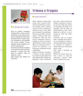 80Brincar para todos | Mara O. C. Siaulys
trincos e truques
Reunir algumas crianças para
brincar com a caixa de ferra-
mentas. Incentivá-las a manu-
sear, explorar, sentir a textura,
o peso, a forma, o tamanho, o
material de que é feita. Pedir
que carreguem a caixa pela alça.
Procurar as portinhas, reconhe-
cendo a forma de cada uma,
contando-as. Pedir que pro-
curem e manuseiem a chave, o
cadeado, os trincos, a corrente,
identificando-os pelos nomes.
Pedir que procurem portas e
janelas no ambiente e as
manuseiem, localizando fechos
e dobradiças.
Ajudar as crianças a encontrar
e levantar as duas portinhas
que ficam na parte superior da
caixa. Mostrar-lhes ou deixar que
descubram como levantá-las
para abrir a caixa, levantem as
tampas e examinem o conteú-
do da caixa. Pedir que retirem
as ferramentas de dentro e as
examinem uma de cada vez,
identificando-as pelo nome.
Ajudá-las a conhecer o uso e
função de cada uma delas.
Contá-las.
Conversar com as crianças
sobre a utilidade das ferramen-
tas na confecção de móveis e
utensílios domésticos. Localizar
no ambiente os objetos e
móveis feitos com ferramentas
iguais a essas.
Falar sobre a profissão de
marceneiro.
Mostrar às crianças como uti-
lizar a trena e a régua de
marceneiro. Ensinar como
medir a superfície da mesa.
Caixa de madeira retangular,
medindo 29cm x 15,5cm x 22cm,
semelhante a uma caixa de ferra-
mentas utilizada por marceneiros.
Nos quatro lados e na parte supe-
rior, encontram-se oito portinhas
com fechos variados, trincos,
cadeados, chaves, puxadores, cor-
rente de segurança etc.
No interior encontram-se réplicas
de ferramentas feitas de plástico,
parafusos e arruelas, lixa, uma
placa de madeira, régua de
arquiteto e trena.
Lápis especial para madeira, de
marceneiro.
vamos brincar?
o brinquedo é assim:
mioloBRINCARTODOSfinalMEC.qxd 6/13/06 11:26 AM Page 80
 