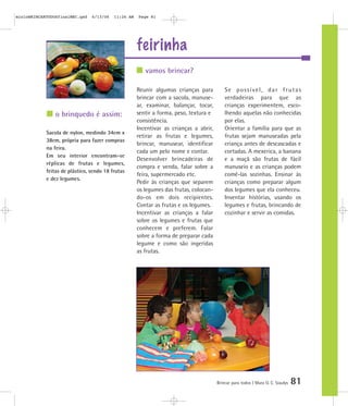 feirinha
Brincar para todos | Mara O. C. Siaulys 81
Reunir algumas crianças para
brincar com a sacola, manuse-
ar, examinar, balançar, tocar,
sentir a forma, peso, textura e
consistência.
Incentivar as crianças a abrir,
retirar as frutas e legumes,
brincar, manusear, identificar
cada um pelo nome e contar.
Desenvolver brincadeiras de
compra e venda, falar sobre a
feira, supermercado etc.
Pedir às crianças que separem
os legumes das frutas, colocan-
do-os em dois recipientes.
Contar as frutas e os legumes.
Incentivar as crianças a falar
sobre os legumes e frutas que
conhecem e preferem. Falar
sobre a forma de preparar cada
legume e como são ingeridas
as frutas.
Se possível, dar frutas
verdadeiras para que as
crianças experimentem, esco-
lhendo aquelas não conhecidas
por elas.
Orientar a família para que as
frutas sejam manuseadas pela
criança antes de descascadas e
cortadas. A mexerica, a banana
e a maçã são frutas de fácil
manuseio e as crianças podem
comê-las sozinhas. Ensinar às
crianças como preparar algum
dos legumes que ela conheceu.
Inventar histórias, usando os
legumes e frutas, brincando de
cozinhar e servir as comidas.
vamos brincar?
o brinquedo é assim:
Sacola de nylon, medindo 34cm x
38cm, própria para fazer compras
na feira.
Em seu interior encontram-se
réplicas de frutas e legumes,
feitas de plástico, sendo 18 frutas
e dez legumes.
mioloBRINCARTODOSfinalMEC.qxd 6/13/06 11:26 AM Page 81
 