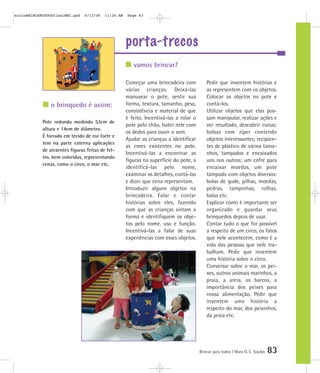 porta-trecos
Brincar para todos | Mara O. C. Siaulys 83
Começar uma brincadeira com
várias crianças. Deixá-las
manusear o pote, sentir sua
forma, textura, tamanho, peso,
consistência e material de que
é feito. Incentivá-las a rolar o
pote pelo chão, bater nele com
os dedos para ouvir o som.
Ajudar as crianças a identificar
as cores existentes no pote.
Incentivá-las a encontrar as
figuras na superfície do pote, a
identificá-las pelo nome,
examinar os detalhes, contá-las
e dizer que cena representam.
Introduzir alguns objetos na
brincadeira. Falar e contar
histórias sobre eles, fazendo
com que as crianças sintam a
forma e identifiquem os obje-
tos pelo nome, uso e função.
Incentivá-las a falar de suas
experiências com esses objetos.
Pedir que inventem histórias e
as representem com os objetos.
Colocar os objetos no pote e
contá-los.
Utilizar objetos que elas pos-
sam manipular, realizar ações e
ver resultado, descobrir coisas:
bolsas com zíper contendo
objetos interessantes; recipien-
tes de plástico de vários tama-
nhos, tampados e encaixados
uns nos outros; um cofre para
encaixar moedas, um pote
tampado com objetos diversos:
bolas de gude, pilhas, moedas,
pedras, tampinhas, rolhas,
balas etc.
Explicar como é importante ser
organizado e guardar seus
brinquedos depois de usar.
Contar tudo o que for possível
a respeito de um circo, os fatos
que nele acontecem, como é a
vida das pessoas que nele tra-
balham. Pedir que inventem
uma história sobre o circo.
Conversar sobre o mar, os pei-
xes, outros animais marinhos, a
praia, a areia, os barcos, a
importância dos peixes para
nossa alimentação. Pedir que
inventem uma história a
respeito do mar, dos peixinhos,
da praia etc.
vamos brincar?
o brinquedo é assim:
Pote redondo medindo 53cm de
altura e 14cm de diâmetro.
É forrado em tecido de cor forte e
tem na parte externa aplicações
de atraentes figuras feitas de fel-
tro, bem coloridas, representando
cenas, como o circo, o mar etc.
mioloBRINCARTODOSfinalMEC.qxd 6/13/06 11:26 AM Page 83
 