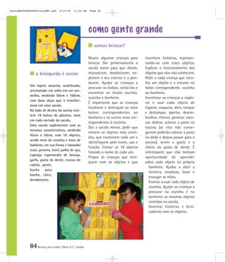 84Brincar para todos | Mara O. C. Siaulys
como gente grande
Reunir algumas crianças para
brincar. Dar primeiramente a
sacola maior para que abram,
manuseiem, desabotoem, ex-
plorem o seu interior e a pen-
durem. Ajudar as crianças a
procurar os bolsos, contá-los e
encontrar os títulos escritos:
cozinha e banheiro.
É importante que as crianças
localizem e distingam os nove
bolsos correspondentes ao
banheiro e os outros nove cor-
respondentes à cozinha.
Dar a sacola menor, pedir que
retirem os objetos nela conti-
dos, que examinem cada um e
identifiquem pelo nome, uso e
função. Contar os 18 objetos
falando o nome de cada um.
Propor às crianças que brin-
quem com os objetos e que
inventem histórias, represen-
tando-as com esses objetos.
Explicar o funcionamento dos
objetos que elas não conhecem.
Pedir a cada criança que esco-
lha um objeto e o encaixe no
bolso correspondente, cozinha
ou banheiro.
Incentivar as crianças a explo-
rar e usar cada objeto de
higiene, rosquear, abrir, tampar
e destampar, apertar, desem-
brulhar, cheirar, pentear, esco-
var, dobrar, colocar a pasta na
escova (se elas não conse-
guirem poderão colocar a pasta
no dedo e depois passar para a
escova), sentir o gosto e o
cheiro da pasta de dente. É
interessante que elas tenham
oportunidade de aprender
sobre cada objeto no próprio
banheiro. Ajudar a abrir a
torneira, ensaboar, lavar e
enxugar as mãos.
Ensinar a usar cada objeto de
cozinha. Ajudar as crianças a
procurar na cozinha e no
banheiro os mesmos objetos
contidos na sacola.
Inventar histórias e brin-
cadeiras com os objetos.
Um tapete amarelo, acolchoado,
arrematado em volta em cor ver-
melha, medindo 50cm x 100cm,
com duas alças que o transfor-
mam em uma sacola.
No lado de dentro da sacola exis-
tem 18 bolsos de plástico, nove
em cada metade da sacola.
Uma sacola suplementar com as
mesmas características, medindo
45cm x 50cm, com 18 objetos,
sendo nove de cozinha e nove de
banheiro, em sua forma e tamanho
reais: peneira, funil, palha de aço,
esponja, espremedor de laranja,
garfo, pasta de dente, escova de
cabelo, pente,
bucha para
banho, talco,
desodorante.
vamos brincar?
o brinquedo é assim:
mioloBRINCARTODOSfinalMEC.qxd 6/13/06 11:26 AM Page 84
 