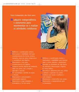 Esses brinquedos são úteis para:
adquirir independência
e autonomia para
movimentar-se e realizar
as atividades cotidianas
Melhorar a coordenação motora;
Desenvolver a habilidade tátil para
reconhecimento de forma, textura,
tamanho, material, peso, temperatura
e consistência dos objetos;
Desenvolver o tato para
reconhecimento de objetos;
Conhecer muitos objetos do ambiente,
saber seu nome, uso e função e
aprender a usá-los;
Ter curiosidade e sentido de busca
e direção;
Desenvolver a estruturação e
organização espacial;
Desenvolver o jogo simbólico, a
brincadeira, o faz-de-conta.
Melhorar a coordenação motora e
desenvolver a habilidade para manejar
zíper e velcro, abotoar e desabotoar;
Aprender as atividades de vida diária,
de vestuário, alimentação e higiene,
de forma lúdica;
Reconhecer alimentos pelo tato, olfato
e paladar e aprender seu nome;
Conhecer seu corpo e melhorar a
auto-imagem;
Movimentar e desenvolver seu corpo;
Desenvolver a independência para
se locomover.
mioloBRINCARTODOSfinalMEC.qxd 6/13/06 11:26 AM Page 86
 