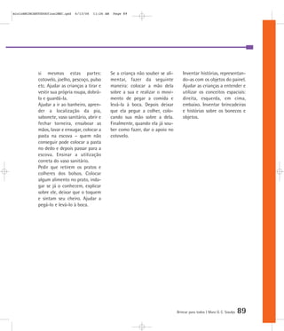 Brincar para todos | Mara O. C. Siaulys 89
si mesmas estas partes:
cotovelo, joelho, pescoço, pulso
etc. Ajudar as crianças a tirar e
vestir sua própria roupa, dobrá-
la e guardá-la.
Ajudar a ir ao banheiro, apren-
der a localização da pia,
sabonete, vaso sanitário, abrir e
fechar torneira, ensaboar as
mãos, lavar e enxugar, colocar a
pasta na escova – quem não
conseguir pode colocar a pasta
no dedo e depois passar para a
escova. Ensinar a utilização
correta do vaso sanitário.
Pedir que retirem os pratos e
colheres dos bolsos. Colocar
algum alimento no prato, inda-
gar se já o conhecem, explicar
sobre ele, deixar que o toquem
e sintam seu cheiro. Ajudar a
pegá-lo e levá-lo à boca.
Se a criança não souber se ali-
mentar, fazer da seguinte
maneira: colocar a mão dela
sobre a sua e realizar o movi-
mento de pegar a comida e
levá-la à boca. Depois deixar
que ela pegue a colher, colo-
cando sua mão sobre a dela.
Finalmente, quando ela já sou-
ber como fazer, dar o apoio no
cotovelo.
Inventar histórias, representan-
do-as com os objetos do painel.
Ajudar as crianças a entender e
utilizar os conceitos espaciais:
direita, esquerda, em cima,
embaixo. Inventar brincadeiras
e histórias sobre os bonecos e
objetos.
mioloBRINCARTODOSfinalMEC.qxd 6/13/06 11:26 AM Page 89
 