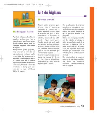 kit de higiene
Brincar para todos | Mara O. C. Siaulys 91
Reunir várias crianças para
brincar com a prancheta,
examinar e reconhecer a
forma, tamanho, textura, peso
e material de que é feita.
Convidá-las a examinar os
objetos, reconhecê-los tatil-
mente e falar nome, uso e
função, contá-los, abrir cada
um, sentir o perfume, conhecer
a textura do talco, enfim brin-
car com eles; indicar as situa-
ções de sua vida diária em que
utilizam esses objetos.
Incentivar as crianças a colocar
pasta na escova de dente;
se elas tiverem dificuldade,
podem colocar a pasta no dedo
e passar para a escova.
Dar as plaquetas às crianças
para brincar, manusear e con-
tar. Pedir que encaixem as pla-
quetas no painel. Ajudá-las a
ler as palavras escritas nas
plaquetas.
Pedir a uma criança que escolha
um dos objetos e coloque-o
sobre a prancheta. Ajudá-la a
procurar a plaqueta com o
nome desse objeto e a encai-
xá-la na superfície rebaixada
(mostrar que o corte deve ficar
voltado para o canto superior
direito).
Dar oportunidade a todas as
crianças de usar todos os obje-
tos. Pedir que inventem
histórias, representando-as
com os objetos.
vamos brincar?
o brinquedo é assim:
Prancheta feita de material leve e
agradável ao tato, com 15cm x
13cm, tendo a superfície rebaixa-
da em quatro pontos onde se
encaixam plaquetas com nomes
de objetos.
Acompanham quatro plaquetas,
cada uma com o nome de um
objeto diferente escrito em braille
e em tinta. Um pequeno corte
identifica o canto superior direi-
to. Fazem parte do kit quatro
objetos cujos nomes estão colo-
cados nas plaquetas e que são
familiares à criança por per-
tencerem às suas atividades
diárias de higiene.
mioloBRINCARTODOSfinalMEC.qxd 6/13/06 11:26 AM Page 91
 