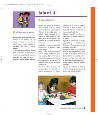 tato e tati
Brincar para todos | Mara O. C. Siaulys 93
Reunir um grupo de crianças
para brincar com os bone-
quinhos. Durante a brincadeira,
chamar a atenção para os
detalhes dos bonecos, acen-
tuando as diferenças entre eles.
Pedir que dêem nomes aos
bonecos e inventem histórias
com eles.
Estabelecer comparações entre
os bonecos e as pessoas: irmão,
irmã, colega.
Pedir a cada criança que com-
pare o corpo do boneco com
seu corpo, discriminando e
nomeando cada parte: joelho,
cotovelo, pulso, pescoço etc. Se
possível, falar sobre as cores
das roupas.
Brincar de tirar a roupa dos
bonecos, abrir a fivela, abrir o
velcro, desabotoar o bolso,
desamarrar e tirar o sapato,
remover e abrir a bolsa. Em
seguida, tentar recolocar a
roupa, sapato e bolsa.
Ajudar a identificar a frente e
as costas das roupas, o avesso e
o direito.
Ajudar a identificar o braço
esquerdo e o direito dos
bonecos, relacionando com as
cores do macacão.
Comentar sobre o tecido das
roupas, seu comprimento, ade-
quação às estações do ano, à
temperatura, a ocasiões dife-
rentes etc. Fazer comentários a
respeito das roupas da criança:
comprimento, tipo de tecido,
cores etc.
Ajudar as crianças a tirar e
colocar suas próprias roupas, a
dobrá-las, guardá-las etc.
vamos brincar?
o brinquedo é assim:
Bonequinhos representando uma
menina e um menino, ela de
cabelo comprido e loiro, ele de
cabelo curto e escuro, vestidos de
macacão cuja frente é azul e
amarela.
O macacão possui bolso, botão,
cinto com fivela e abotoamento
com velcro nas costas. O sapato é
amarrado com cadarço e laço.
A menina possui bolsa a tiracolo.
mioloBRINCARTODOSfinalMEC.qxd 6/13/06 11:26 AM Page 93
 