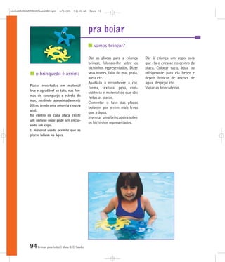 94Brincar para todos | Mara O. C. Siaulys
pra boiar
Dar as placas para a criança
brincar, falando-lhe sobre os
bichinhos representados. Dizer
seus nomes, falar do mar, praia,
areia etc.
Ajudá-la a reconhecer a cor,
forma, textura, peso, con-
sistência e material de que são
feitas as placas.
Comentar o fato das placas
boiarem por serem mais leves
que a água.
Inventar uma brincadeira sobre
os bichinhos representados.
Dar à criança um copo para
que ela o encaixe no centro da
placa. Colocar suco, água ou
refrigerante para ela beber e
depois brincar de encher de
água, despejar etc.
Variar as brincadeiras.
Placas recortadas em material
leve e agradável ao tato, nas for-
mas de caranguejo e estrela do
mar, medindo aproximadamente
20cm, sendo uma amarela e outra
azul.
No centro de cada placa existe
um orifício onde pode ser encai-
xado um copo.
O material usado permite que as
placas bóiem na água.
vamos brincar?
o brinquedo é assim:
mioloBRINCARTODOSfinalMEC.qxd 6/13/06 11:26 AM Page 94
 