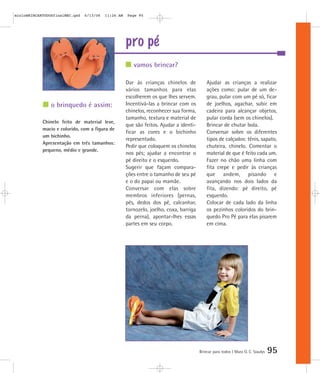 pro pé
Brincar para todos | Mara O. C. Siaulys 95
Dar às crianças chinelos de
vários tamanhos para elas
escolherem os que lhes servem.
Incentivá-las a brincar com os
chinelos, reconhecer sua forma,
tamanho, textura e material de
que são feitos. Ajudar a identi-
ficar as cores e o bichinho
representado.
Pedir que coloquem os chinelos
nos pés; ajudar a encontrar o
pé direito e o esquerdo.
Sugerir que façam compara-
ções entre o tamanho de seu pé
e o do papai ou mamãe.
Conversar com elas sobre
membros inferiores (pernas,
pés, dedos dos pé, calcanhar,
tornozelo, joelho, coxa, barriga
da perna), apontar-lhes essas
partes em seu corpo.
Ajudar as crianças a realizar
ações como: pular de um de-
grau, pular com um pé só, ficar
de joelhos, agachar, subir em
cadeira para alcançar objetos,
pular corda (sem os chinelos).
Brincar de chutar bola.
Conversar sobre os diferentes
tipos de calçados: tênis, sapato,
chuteira, chinelo. Comentar o
material de que é feito cada um.
Fazer no chão uma linha com
fita crepe e pedir às crianças
que andem, pisando e
avançando nos dois lados da
fita, dizendo: pé direito, pé
esquerdo.
Colocar de cada lado da linha
os pezinhos coloridos do brin-
quedo Pro Pé para elas pisarem
em cima.
vamos brincar?
o brinquedo é assim:
Chinelo feito de material leve,
macio e colorido, com a figura de
um bichinho.
Apresentação em três tamanhos:
pequeno, médio e grande.
mioloBRINCARTODOSfinalMEC.qxd 6/13/06 11:26 AM Page 95
 
