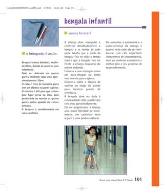 bengala infantil
Brincar para todos | Mara O. C. Siaulys 101
A criança deve manipular e
conhecer detalhadamente a
bengala e os nomes de cada
parte. Mostre que a ponta da
bengala fica no chão o tempo
todo e que a bengala fica em
frente à criança enquanto ela
estiver andando.
Ensine-a a usar a bengala como
um pára-choque ou como
instrumento para explorar.
Oriente-a sobre a técnica de
rastrear ao longo da parede
para localizar pontos de
referência.
A bengala deve ser dada à
criança desde cedo, a partir dos
três anos aproximadamente.
Ela vai proporcionar à criança
uma maior liberdade de movi-
mento, um caminhar mais
seguro e uma postura natural.
Vai aumentar a autonomia e a
autoconfiança da criança e
quanto mais cedo ela se fami-
liarizar com este importante
instrumento de independência,
mais vai conhecer o ambiente e
melhor será o seu processo de
desenvolvimento.
vamos brincar?
o brinquedo é assim:
Bengala branca dobrável, medin-
do 80cm, dotada de ponteira com
rolamento.
Pode ser dobrada em quatro
partes, medindo cada uma apro-
ximadamente 20cm.
O cabo é feito de borracha preta
com um elástico na parte superior.
O elástico é útil para que a ben-
gala fique presa na mão, para
pendurá-la ou manter as quatro
partes juntas quando ela estiver
dobrada.
A bengala é acondicionada em
uma sacolinha.
mioloBRINCARTODOSfinalMEC.qxd 6/13/06 11:26 AM Page 101
 