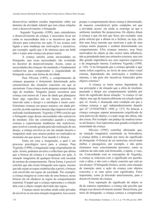 Amanda Alencar Machado Rolim, Siena Sales Freitas Guerra, Mônica Mota Tassigny 
desenvolveu também estudos importantes sobre um 
domínio da atividade infantil que tem claras relações 
com o desenvolvimento: o brinquedo 
Segundo Vygostsky (1998), para entendermos 
o desenvolvimento da criança, é necessário levar em 
conta as necessidades dela e os incentivos que são 
eficazes para colocá-las em ação. O seu avanço está 
ligado a uma mudança nas motivações e incentivos, 
por exemplo: aquilo que é de interesse para um bebê 
não o é para uma criança um pouco maior. 
A criança satisfaz certas necessidades no 
brinquedo, mas essas necessidades vão evoluindo 
no decorrer do desenvolvimento. Assim, como as 
necessidades das crianças vão mudando, é fundamental 
conhecê-las para compreender a singularidade do 
brinquedo como uma forma de atividade. 
Para Oliveira (1995), o comportamento de 
crianças pequenas é fortemente determinado pelas 
características das situações concretas em que se 
encontram. Uma criança muito pequena sempre deseja 
algo de imediato. Ninguém jamais encontrou uma 
criança com menos de 3 anos de idade que planejasse 
fazer algo específico em um futuro próximo. O 
intervalo entre o desejo e a satisfação é muito curto. 
Entretanto crianças um pouco maiores, em idade pré-escolar, 
já estão sujeitas a desejar algo impossível de ser 
realizado imediatamente. Vygotsky (1998) conclui que 
o brinquedo surge dessas necessidades não realizáveis 
de imediato. Eles são construídos quando a criança 
começa a experimentar tendências não realizáveis: 
para resolver a tensão gerada pela não realização de seu 
desejo, a criança envolve-se em um mundo ilusório e 
imaginário onde seus anseios podem ser realizados no 
momento em que quiser. Esse mundo é o brincar. 
Entra em cena a imaginação, a qual é um 
processo psicológico novo para a criança. Para 
Vygotsky (1998), a imaginação surge originalmente da 
ação. Assim, podemos inverter a velha frase que afirma 
que o brincar da criança é a imaginação em ação. A 
situação imaginária de qualquer brincar está incutida 
de normas de comportamento. Dessa forma, é possível 
concluir que não existe brinquedo sem regras, mesmo 
que não sejam as regras estabelecidas a priori; o brincar 
está envolvido em regras da sociedade. Por exemplo: 
a criança imagina-se como mãe de uma boneca; nesse 
brincar ela irá obedecer às regras do comportamento 
maternal. O papel que a criança representa e a relação 
dela com o objeto sempre derivarão das regras. 
Crianças muito novinhas ainda estão privadas 
de envolver-se em uma situação imaginária. Isso ocorre 
porque o comportamento dessa criança é determinado, 
de maneira considerável, pelas condições em que 
a atividade ocorre: ela ainda se restringe ao que o 
ambiente imediato lhe proporciona. Os objetos ditam 
à criança o que ela tem que fazer, por exemplo: uma 
porta solicita que a abram ou a fechem, ou seja, eles 
têm uma força inerente que motivam a ação de uma 
criança muito pequena e acabam determinando seu 
comportamento. E5m crianças maiores, essa força 
motivadora do objeto já não exerce tanta influência, 
não as prendendo tanto aos estímulos externos, mas sim 
dão grande importância aos seus aspectos cognitivos 
e de imaginação interna. Conforme Vygotsky (1998, 
p. 126), “é no brinquedo que a criança aprende a agir 
numa esfera cognitiva, ao invés de uma esfera visual 
externa, dependendo das motivações e tendências 
internas, e não pelo dos incentivos fornecidos pelos 
objetos externos”. 
A criança se torna menos dependente da 
sua percepção e da situação que a afeta de imediato, 
passando a dirigir seu comportamento também por 
meio do significado dessa situação: “a criança vê um 
objeto, mas age de maneira diferente em relação àquilo 
que vê. Assim, é alcançada uma condição em que a 
criança começa a agir independentemente daquilo 
que vê” (VYGOTSKY, 1998, p. 127). No brincar, a 
criança consegue separar pensamento (significado de 
uma palavra) de objetos, e a ação surge das idéias, não 
das coisas. Por exemplo: um pedaço de madeira torna-se 
um boneco. Isso representa uma grande evolução na 
maturidade da criança. 
Oliveira (1995) contribui afirmando que, 
na situação imaginária constituída na brincadeira, 
a criança define a atividade por meio do significado 
do brinquedo. O brincar de ser motorista, envolvendo 
ônibus e passageiros, por exemplo, e não pelos 
elementos reais concretamente presentes, como as 
cadeiras da sala onde está brincando, o tapete, o vaso, 
etc. Concordando com as concepções de Vygotsky, 
a criança se relaciona com o significado em questão, 
com a idéia, e não com o objeto concreto que está ao 
seu alcance. O brinquedo fornece, assim, uma situação 
de transição entre a ação da criança com objetos 
concretos e as suas ações com significados. Fator 
importante, como já discutido anteriormente, para o 
desenvolvimento da criança. 
Essa separação do significado do objeto se 
dá de maneira espontânea: a criança não percebe que 
atingiu esse desenvolvimento mental. Dessa forma, por 
meio do brinquedo, a criança começa a compreender 
178 Rev. Humanidades, Fortaleza, v. 23, n. 2, p. 176-180, jul./dez. 2008. 
 