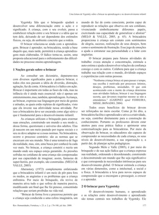 177Rev. Humanidades, Fortaleza, v. 23, n. 2, p. 176-180, jul./dez. 2008.
Uma leitura de Vygotsky sobre o brincar na aprendizagem e no desenvolvimento infantil
Vygotsky fala que o brinquedo ajudará a
desenvolver uma diferenciação entre a ação e o
significado. A criança, com o seu evoluir, passa a
estabelecer relação entre o seu brincar e a idéia que se
tem dele, deixando de ser dependente dos estímulos
físicos, ou seja, do ambiente concreto que a rodeia.
O brincar relaciona-se ainda com a aprendiza-
gem. Brincar é aprender; na brincadeira, reside a base
daquilo que, mais tarde, permitirá à criança aprendiza-
gens mais elaboradas. O lúdico torna-se, assim, uma
proposta educacional para o enfrentamento das dificul-
dades no processo ensino-aprendizagem.
1 Noções gerais sobre o brincar
Ao consultar um dicionário, deparamo-nos
com diversos significados para a palavra brincar, e
todos eles nos passam a idéia de diversão, distração,
agitação, faz de conta.Abrincadeira é o lúdico em ação.
Brincar é importante em todas as fases da vida, mas na
infância ele é ainda mais essencial: não é apenas um
entretenimento,mas,também,aprendizagem.Acriança,
ao brincar, expressa sua linguagem por meio de gestos
e atitudes, as quais estão repletas de significados, visto
que ela investe sua afetividade nessa atividade. Por
isso a brincadeira deve ser encarada como algo sério e
que é fundamental para o desenvolvimento infantil.
As crianças utilizam o brinquedo para externar
suas emoções, construindo um mundo a seu modo e,
dessa forma, questionam o universo dos adultos. Elas
já nascem em um meio pautado por regras sociais e o
seu eu deve adaptar-se a essas normas. Na brincadeira,
ocorre o processo contrário: são as normas que se
encaixam em seu mundo. Não é uma tentativa de fuga
da realidade, mas, sim, uma busca por conhecê-la cada
vez mais. No brincar, a criança constrói e recria um
mundo onde seu espaço esteja garantido. As pressões
sofridas no cotidiano de uma criança são compensadas
por sua capacidade de imaginar; assim, fantasias de
super-heróis, por exemplo, são construídas. (MELO &
VALLE, 2005)
Aberastury (1972) complementa enfatizando
que a brincadeira infantil é um meio de pôr para fora
os medos, as angústias e os problemas que a criança
enfrentou. Por meio do brinquedo, ela revive de
maneira ativa tudo o que sofreu de maneira passiva,
modificando um final que lhe foi penoso, consentindo
relações que seriam proibidas na vida real.
“Brincar de forma livre e prazerosa permite que
a criança seja conduzida a uma esfera imaginária, um
mundo de faz de conta consciente, porém capaz de
reproduzir as relações que observa em seu cotidiano,
vivenciando simbolicamente diferentes papéis,
exercitando sua capacidade de generalizar e abstrair”
(MELO & VALLE, 2005, p. 45). A brincadeira
proporciona à criança um contato com sentimentos
de alegria, sucesso, realizações de seus desejos, bem
como o sentimento de frustração. Esse jogo de emoções
a ajuda a estruturar sua personalidade e a lidar com
angústias.
O brincar prepara para futuras atividades de
trabalho: evoca atenção e concentração, estimula a
auto-estima e ajuda a desenvolver relações de confiança
consigo e com os outros. Colabora para que a criança
trabalhe sua relação com o mundo, dividindo espaços
e experiências com outras pessoas.
“Nenhuma criança brinca só para passar o tempo,
sua escolha é motivada por processos íntimos,
desejos, problemas, ansiedades. O que está
acontecendo com a mente da criança determina
suas atividades lúdicas; brincar é sua linguagem
secreta, que devemos respeitar mesmo se não a
entendemos.” (GARDNEI apud FERREIRA;
MISSE; BONADIO, 2004)
Todos esses benefícios do brincar devem
ser reforçados no meio escolar. Como já foi dito, a
brincadeira facilita o aprendizado e ativa a criatividade,
ou seja, contribui diretamente para a construção do
conhecimento. Portanto os professores devem estar
atentos para essa prática lúdica e aprimorar uma
contextualização para as brincadeiras. Por meio da
observação do brincar, os educadores são capazes de
compreender as necessidades de cada criança, os seus
níveis de desenvolvimento, a sua organização e, a
partir daí, de planejar ações pedagógicas.
Segundo Melo e Valle (2005), é por meio do
brinquedo e de sua ação lúdica que a criança expressa
sua realidade, ordenando e desordenando, construindo
e desconstruindo um mundo que lhe seja significativo
e que corresponda às necessidades intrínsecas para seu
desenvolvimento global. O brincar estimula a criança
em várias dimensões, como a intelectual, a social e
a física. A brincadeira a leva para novos espaços de
compreensão que a encorajam a prosseguir, a crescer
e a aprender.
2 O brincar para Vygostsky
O desenvolvimento humano, o aprendizado
e as relações entre desenvolvimento e aprendizado
são temas centrais nos trabalhos de Vygotsky. Ele
 