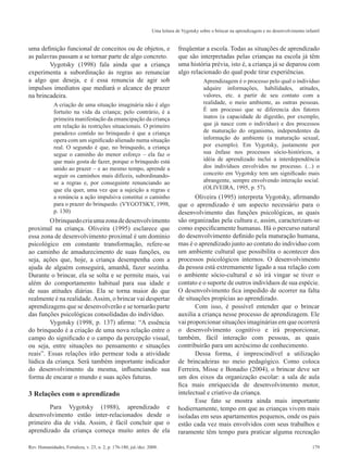179Rev. Humanidades, Fortaleza, v. 23, n. 2, p. 176-180, jul./dez. 2008.
Uma leitura de Vygotsky sobre o brincar na aprendizagem e no desenvolvimento infantil
uma definição funcional de conceitos ou de objetos, e
as palavras passam a se tornar parte de algo concreto.
	 Vygotsky (1998) fala ainda que a criança
experimenta a subordinação às regras ao renunciar
a algo que deseja, e é essa renuncia de agir sob
impulsos imediatos que mediará o alcance do prazer
na brincadeira.
A criação de uma situação imaginária não é algo
fortuito na vida da criança; pelo contrário, é a
primeira manifestação da emancipação da criança
em relação às restrições situacionais. O primeiro
paradoxo contido no brinquedo é que a criança
opera com um significado alienado numa situação
real. O segundo é que, no brinquedo, a criança
segue o caminho do menor esforço – ela faz o
que mais gosta de fazer, porque o brinquedo está
unido ao prazer – e ao mesmo tempo, aprende a
seguir os caminhos mais difíceis, subordinando-
se a regras e, por conseguinte renunciando ao
que ela quer, uma vez que a sujeição a regras e
a renúncia a ação impulsiva constitui o caminho
para o prazer do brinquedo. (VYGOTSKY, 1998,
p. 130)
	 Obrinquedocriaumazonadedesenvolvimento
proximal na criança. Oliveira (1995) esclarece que
essa zona de desenvolvimento proximal é um domínio
psicológico em constante transformação, refere-se
ao caminho de amadurecimento de suas funções, ou
seja, ações que, hoje, a criança desempenha com a
ajuda de alguém conseguirá, amanhã, fazer sozinha.
Durante o brincar, ela se solta e se permite mais, vai
além do comportamento habitual para sua idade e
de suas atitudes diárias. Ela se torna maior do que
realmente é na realidade.Assim, o brincar vai despertar
aprendizagens que se desenvolverão e se tornarão parte
das funções psicológicas consolidadas do indivíduo.
	 Vygotsky (1998, p. 137) afirma: “A essência
do brinquedo é a criação de uma nova relação entre o
campo do significado e o campo da percepção visual,
ou seja, entre situações no pensamento e situações
reais”. Essas relações irão permear toda a atividade
lúdica da criança. Será também importante indicador
do desenvolvimento da mesma, influenciando sua
forma de encarar o mundo e suas ações futuras.
3 Relações com o aprendizado
	 Para Vygotsky (1988), aprendizado e
desenvolvimento estão inter-relacionados desde o
primeiro dia de vida. Assim, é fácil concluir que o
aprendizado da criança começa muito antes de ela
freqüentar a escola. Todas as situações de aprendizado
que são interpretadas pelas crianças na escola já têm
uma história prévia, isto é, a criança já se deparou com
algo relacionado do qual pode tirar experiências.
Aprendizagem é o processo pelo qual o indivíduo
adquire informações, habilidades, atitudes,
valores, etc. a partir de seu contato com a
realidade, o meio ambiente, as outras pessoas.
É um processo que se diferencia dos fatores
inatos (a capacidade de digestão, por exemplo,
que já nasce com o indivíduo) e dos processos
de maturação do organismo, independentes da
informação do ambiente (a maturação sexual,
por exemplo). Em Vygotsky, justamente por
sua ênfase nos processos sócio-históricos, a
idéia de aprendizado inclui a interdependência
dos indivíduos envolvidos no processo. (...) o
conceito em Vygotsky tem um significado mais
abrangente, sempre envolvendo interação social.
(OLIVEIRA, 1995, p. 57).
Oliveira (1995) interpreta Vygotsky, afirmando
que o aprendizado é um aspecto necessário para o
desenvolvimento das funções psicológicas, as quais
são organizadas pela cultura e, assim, caracterizam-se
como especificamente humanas. Há o percurso natural
do desenvolvimento definido pela maturação humana,
mas é o aprendizado junto ao contato do individuo com
um ambiente cultural que possibilita o acontecer dos
processos psicológicos internos. O desenvolvimento
da pessoa está extremamente ligado a sua relação com
o ambiente sócio-cultural e só irá vingar se tiver o
contato e o suporte de outros indivíduos de sua espécie.
O desenvolvimento fica impedido de ocorrer na falta
de situações propícias ao aprendizado.
Com isso, é possível entender que o brincar
auxilia a criança nesse processo de aprendizagem. Ele
vai proporcionar situações imaginárias em que ocorrerá
o desenvolvimento cognitivo e irá proporcionar,
também, fácil interação com pessoas, as quais
contribuirão para um acréscimo de conhecimento.
Dessa forma, é imprescindível a utilização
de brincadeiras no meio pedagógico. Como coloca
Ferreira, Misse e Bonadio (2004), o brincar deve ser
um dos eixos da organização escolar: a sala de aula
fica mais enriquecida de desenvolvimento motor,
intelectual e criativo da criança.
Esse fato se mostra ainda mais importante
hodiernamente, tempo em que as crianças vivem mais
isoladas em seus apartamentos pequenos, onde os pais
estão cada vez mais envolvidos com seus trabalhos e
raramente têm tempo para praticar alguma recreação
 