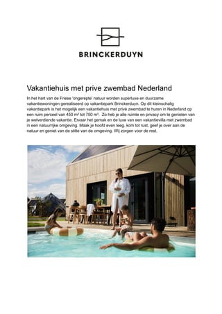 Vakantiehuis met prive zwembad Nederland
In het hart van de Friese 'ongerepte' natuur worden superluxe en duurzame
vakantiewoningen gerealiseerd op vakantiepark Brinckerduyn. Op dit kleinschalig
vakantiepark is het mogelijk een vakantiehuis met privé zwembad te huren in Nederland op
een ruim perceel van 450 m² tot 750 m². Zo heb je alle ruimte en privacy om te genieten van
je welverdiende vakantie. Ervaar het gemak en de luxe van een vakantievilla met zwembad
in een natuurrijke omgeving. Maak je hoofd even leeg, kom tot rust, geef je over aan de
natuur en geniet van de stilte van de omgeving. Wij zorgen voor de rest.
 
