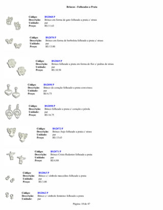 Brincos - Folheados a Prata


     Código:         BS2068 P
     Descrição:      Brinco em forma de gato folheado a prata c/ strass
     Unidade:        par
     Preço:          R$ 11.63



      Código:         BS2070 P
      Descrição:      Brinco em forma de borboleta folheado a prata c/ strass
      Unidade:        par
      Preço:          R$ 13.00




             Código:        BS2069 P
             Descrição:     Brinco folheado a prata em forma de flor c/ pedras de strass
             Unidade:       par
             Preço:         R$ 10.50




     Código:        BS2050 P
     Descrição:     Brinco de coração folheado a prata com strass
     Unidade:       par
     Preço:         R$ 6.75



     Código:         BS2058 P
     Descrição:      Brinco folheado a prata c/ coração e pérola
     Unidade:        par
     Preço:          R$ 16.75




              Código:       BS2072 P
              Descrição:    Brinco Anjo folheado a prata c/ strass
              Unidade:      par
              Preço:        R$ 15.63




             Código:       BS2071 P
             Descrição:    Brinco Cristo Redentor folheado a prata
             Unidade:      par
             Preço:        R$ 6.88



Código:         BS2063 P
Descrição:      Brinco c/ símbolo masculino folheado a prata
Unidade:        par
Preço:          R$ 3.00



Código:        BS2062 P
Descrição:     Brinco c/ símbolo feminino folheado a prata
Unidade:       par
                                                Página: 10 de 47
 
