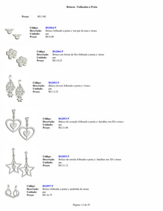 Brincos - Folheados a Prata


Preço:         R$ 3.00



         Código:        BS2064 P
         Descrição:     Brinco folheado a prata c/ um par de asas e strass
         Unidade:       par
         Preço:         R$ 8.00




              Código:          BS2066 P
              Descrição:       Brinco em forma de flor folheado a prata c/ strass
              Unidade:         par
              Preço:           R$ 18.25




           Código:         BS2052 P
           Descrição:      Brinco árvore folheado a prata c/ strass
           Unidade:        par
           Preço:          R$ 13.25




                      Código:        BS2053 P
                      Descrição:     Brinco de coração folheado a prata c/ detalhes em 3D e strass
                      Unidade:       par
                      Preço:         R$ 21.88




                      Código:        BS2055 P
                      Descrição:     Brinco de estrela folheado a prata c/ detalhes em 3D e strass
                      Unidade:       par
                      Preço:         R$ 21.13




    Código:           BS2057 P
    Descrição:        Brinco folheado a prata c/ pedrinha de strass
    Unidade:          par
    Preço:            R$ 16.75


                                                   Página: 11 de 47
 