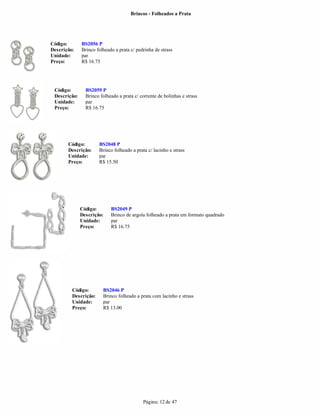 Brincos - Folheados a Prata




Código:       BS2056 P
Descrição:    Brinco folheado a prata c/ pedrinha de strass
Unidade:      par
Preço:        R$ 16.75




 Código:        BS2059 P
 Descrição:     Brinco folheado a prata c/ corrente de bolinhas e strass
 Unidade:       par
 Preço:         R$ 16.75




       Código:        BS2048 P
       Descrição:     Brinco folheado a prata c/ lacinho e strass
       Unidade:       par
       Preço:         R$ 15.50




              Código:       BS2049 P
              Descrição:    Brinco de argola folheado a prata em formato quadrado
              Unidade:      par
              Preço:        R$ 16.75




         Código:        BS2046 P
         Descrição:     Brinco folheado a prata com lacinho e strass
         Unidade:       par
         Preço:         R$ 13.00




                                            Página: 12 de 47
 