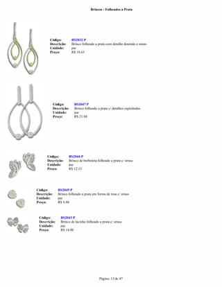 Brincos - Folheados a Prata




        Código:           BS2032 P
        Descrição:        Brinco folheado a prata com detalhe dourado e strass
        Unidade:          par
        Preço:            R$ 18.63




             Código:       BS2047 P
             Descrição:    Brinco folheado a prata c/ detalhes espiralados
             Unidade:      par
             Preço:        R$ 21.88




      Código:          BS2044 P
      Descrição:       Brinco de borboleta folheado a prata c/ strass
      Unidade:         par
      Preço:           R$ 12.13




Código:         BS2045 P
Descrição:      Brinco folheado a prata em forma de rosa c/ strass
Unidade:        par
Preço:          R$ 9.88



 Código:         BS2043 P
 Descrição:      Brinco de lacinho folheado a prata c/ strass
 Unidade:        par
 Preço:          R$ 14.00




                                             Página: 13 de 47
 