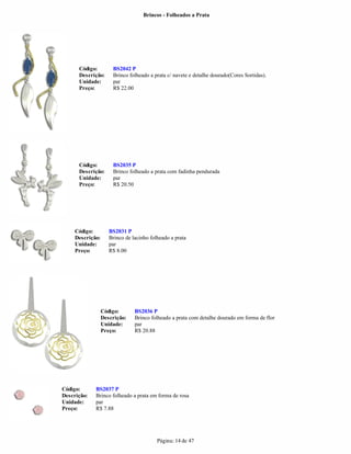 Brincos - Folheados a Prata




      Código:         BS2042 P
      Descrição:      Brinco folheado a prata c/ navete e detalhe dourado(Cores Sortidas).
      Unidade:        par
      Preço:          R$ 22.00




      Código:         BS2035 P
      Descrição:      Brinco folheado a prata com fadinha pendurada
      Unidade:        par
      Preço:          R$ 20.50




     Código:         BS2031 P
     Descrição:      Brinco de lacinho folheado a prata
     Unidade:        par
     Preço:          R$ 8.00




                  Código:       BS2036 P
                  Descrição:    Brinco folheado a prata com detalhe dourado em forma de flor
                  Unidade:      par
                  Preço:        R$ 20.88




Código:      BS2037 P
Descrição:   Brinco folheado a prata em forma de rosa
Unidade:     par
Preço:       R$ 7.88




                                          Página: 14 de 47
 