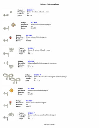 Brincos - Folheados a Prata


 Código:         BS0255 P
 Descrição:      Brinco de bolinha folheado a prata
 Unidade:        par
 Preço:          R$ 3.88



      Código:         BS1287 P
      Descrição:      Brinco resinado folheado a prata
      Unidade:        par
      Preço:          R$ 6.75



Código:        BS1288 P
Descrição:     Brinco resinado folheado a prata
Unidade:       par
Preço:         R$ 5.63



   Código:        BS2028 P
   Descrição:     Brinco de lacinho folheado a prata
   Unidade:       par
   Preço:         R$ 5.63



  Código:         BS2029 P
  Descrição:      Brinco de lacinho folheado a prata com strass
  Unidade:        par
  Preço:          R$ 11.38




              Código:       BS2024 P
              Descrição:    Brinco de strass folheado a prata em forma de laço
              Unidade:      par
              Preço:        R$ 22.38




  Código:         BS1284 P
  Descrição:      Brinco resinado folheado a prata
  Unidade:        par
  Preço:          R$ 6.75



Código:        BS1282 P
Descrição:     Brinco resinado folheado a prata
Unidade:       par
Preço:         R$ 6.75



   Código:        BS2030 P
   Descrição:     Brinco em forma de ciclista folheado a prata
   Unidade:       par
   Preço:         R$ 3.25


                                           Página: 15 de 47
 