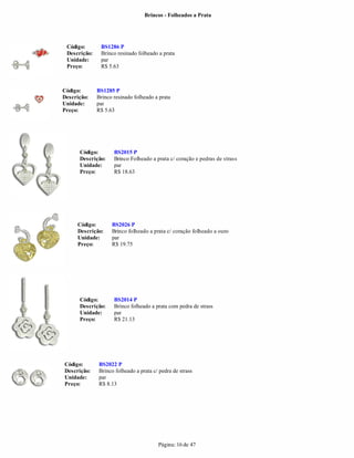 Brincos - Folheados a Prata




 Código:       BS1286 P
 Descrição:    Brinco resinado folheado a prata
 Unidade:      par
 Preço:        R$ 5.63



Código:       BS1285 P
Descrição:    Brinco resinado folheado a prata
Unidade:      par
Preço:        R$ 5.63




      Código:        BS2015 P
      Descrição:     Brinco Folheado a prata c/ coração e pedras de strass
      Unidade:       par
      Preço:         R$ 18.63




     Código:        BS2026 P
     Descrição:     Brinco folheado a prata c/ coração folheado a ouro
     Unidade:       par
     Preço:         R$ 19.75




      Código:        BS2014 P
      Descrição:     Brinco folheado a prata com pedra de strass
      Unidade:       par
      Preço:         R$ 21.13




Código:       BS2022 P
Descrição:    Brinco folheado a prata c/ pedra de strass
Unidade:      par
Preço:        R$ 8.13




                                        Página: 16 de 47
 