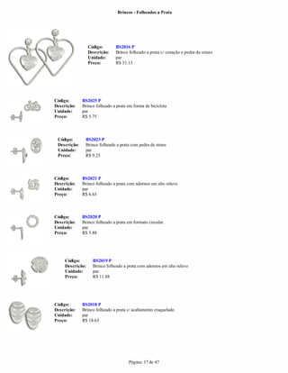 Brincos - Folheados a Prata




                  Código:       BS2016 P
                  Descrição:    Brinco folheado a prata c/ coração e pedra de strass
                  Unidade:      par
                  Preço:        R$ 31.13




Código:       BS2025 P
Descrição:    Brinco folheado a prata em forma de bicicleta
Unidade:      par
Preço:        R$ 5.75




 Código:       BS2023 P
 Descrição:    Brinco folheado a prata com pedra de strass
 Unidade:      par
 Preço:        R$ 9.25



Código:       BS2021 P
Descrição:    Brinco folheado a prata com adornos em alto relevo
Unidade:      par
Preço:        R$ 6.63



Código:       BS2020 P
Descrição:    Brinco folheado a prata em formato circular.
Unidade:      par
Preço:        R$ 5.88




     Código:        BS2019 P
     Descrição:     Brinco folheado a prata com adornos em alto relevo
     Unidade:       par
     Preço:         R$ 11.88




Código:       BS2018 P
Descrição:    Brinco folheado a prata c/ acabamento craquelado
Unidade:      par
Preço:        R$ 18.63




                                       Página: 17 de 47
 