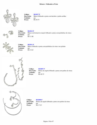 Brincos - Folheados a Prata




        Código:        BS2027 P
        Descrição:     Brinco folheado a prata com lacinho e pedra acrílica
        Unidade:       par
        Preço:         R$ 20.75




Código:       BS2012 P
Descrição:    Brinco em forma de coração folheado a prata com pedrinhas de strass
Unidade:      par
Preço:        R$ 11.00




Código:       BS2011 P
Descrição:    Brinco folheado a prata com pedrinhas de strass nas pétalas
Unidade:      par
Preço:        R$ 13.63




                Código:       BS2007 P
                Descrição:    Brinco de argola folheado a prata com pedras de strass
                Unidade:      par
                Preço:        R$ 20.75




             Código:      BS2008 P
             Descrição:   Brinco de argola folheado a prata com pedras de strass
             Unidade:     par
             Preço:       R$ 17.25




                                      Página: 18 de 47
 