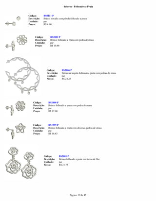 Brincos - Folheados a Prata


Código:      BS0111 P
Descrição:   Brinco torcido com pérola folheado a prata
Unidade:     par
Preço:       R$ 4.00




     Código:         BS2002 P
     Descrição:      Brinco folheado a prata com pedra de strass
     Unidade:        par
     Preço:          R$ 10.88




                  Código:        BS2006 P
                  Descrição:     Brinco de argola folheado a prata com pedras de strass
                  Unidade:       par
                  Preço:         R$ 24.25




    Código:        BS2000 P
    Descrição:     Brinco folheado a prata com pedra de strass
    Unidade:       par
    Preço:         R$ 12.00




    Código:        BS1999 P
    Descrição:     Brinco folheado a prata com diversas pedras de strass
    Unidade:       par
    Preço:         R$ 16.63




             Código:           BS2001 P
             Descrição:        Brinco folheado a prata em forma de flor
             Unidade:          par
             Preço:            R$ 21.75




                                         Página: 19 de 47
 