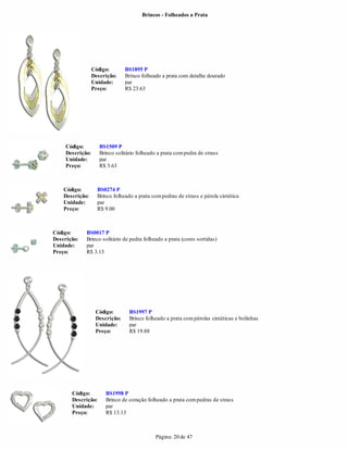 Brincos - Folheados a Prata




                  Código:       BS1895 P
                  Descrição:    Brinco folheado a prata com detalhe dourado
                  Unidade:      par
                  Preço:        R$ 23.63




     Código:         BS1509 P
     Descrição:      Brinco solitário folheado a prata com pedra de strass
     Unidade:        par
     Preço:          R$ 5.63



    Código:         BS0274 P
    Descrição:      Brinco folheado a prata com pedras de strass e pérola sintética
    Unidade:        par
    Preço:          R$ 9.00



Código:      BS0017 P
Descrição:   Brinco solitário de pedra folheado a prata (cores sortidas)
Unidade:     par
Preço:       R$ 3.13




                   Código:        BS1997 P
                   Descrição:     Brinco folheado a prata com pérolas sintéticas e bolinhas
                   Unidade:       par
                   Preço:         R$ 19.88




       Código:         BS1998 P
       Descrição:      Brinco de coração folheado a prata com pedras de strass
       Unidade:        par
       Preço:          R$ 13.13



                                              Página: 20 de 47
 