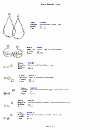 Brincos - Folheados a Prata




                  Código:        BS1993 P
                  Descrição:     Brinco ondulado folheado a prata
                  Unidade:       par
                  Preço:         R$ 19.00




               Código:       BS1992 P
               Descrição:    Brinco - LOVE YOU - folheado a prata
               Unidade:      par
               Preço:        R$ 19.25




Código:        BS0262 P
Descrição:     Brinco de pérola 6 mm folheado a prata
Unidade:       par
Preço:         R$ 4.88



  Código:        BS0646 P
  Descrição:     Brinco de pérola 8 mm folheado a prata
  Unidade:       par
  Preço:         R$ 6.38



    Código:        BS1990 P
    Descrição:     Brinco de florzinha folheado a prata com pedrinhas de strass
    Unidade:       par
    Preço:         R$ 9.25



Código:        BS1989 P
Descrição:     Brinco de coraçãozinho folheado a prata com pedrinhas de strass
Unidade:       par
Preço:         R$ 9.25



Código:        BS0673 P
Descrição:     Brinco de bola com 7mm de diâmetro folheado a prata
Unidade:       par
Preço:         R$ 6.00



                                         Página: 21 de 47
 